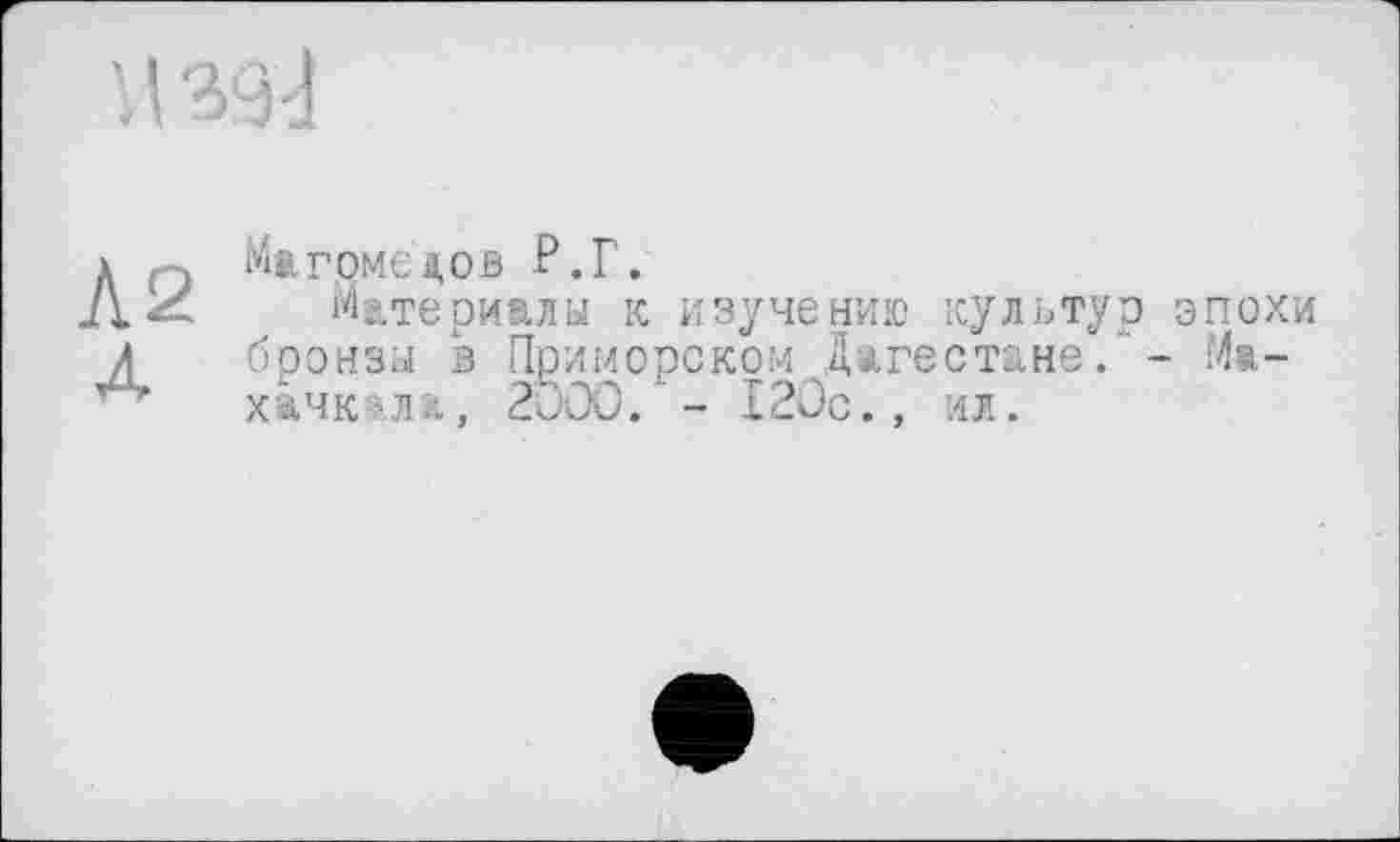 ﻿Магомедов -Р.Г.
Материалы к изучению культур эпохи бронзы в Приморском Дагестане. - Махачкала, 2000.*- 12Ос., ил.